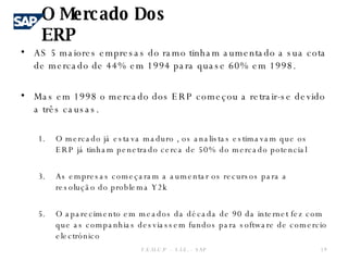 AS 5 maiores empresas do ramo tinham aumentado a sua cota de mercado de 44% em 1994 para quase 60% em 1998. Mas em 1998 o mercado dos ERP começou a retrair-se devido a três causas. O mercado já estava maduro , os analistas estimavam que os ERP já tinham penetrado cerca de 50% do mercado potencial  As empresas começaram a aumentar os recursos para a resolução do problema Y2k O aparecimento em meados da década de 90 da internet fez com que as companhias desviassem fundos para software de comercio electrónico  O Mercado Dos ERP F.E.U.C.P  -  S.I.E. -  SAP 