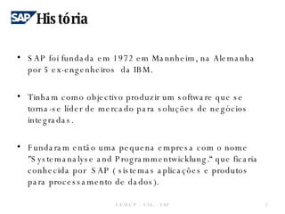 História SAP foi fundada em 1972 em Mannheim, na Alemanha por 5 ex-engenheiros  da IBM. Tinham como objectivo produzir um software que se torna-se líder de mercado para soluções de negócios integradas. Fundaram então uma pequena empresa com o nome  "Systemanalyse and Programmentwicklung.“ que ficaria conhecida por  SAP ( sistemas aplicações e produtos para processamento de dados). F.E.U.C.P  -  S.I.E. -  SAP 