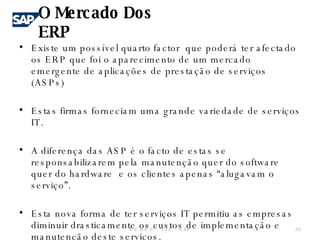 Existe um possível quarto factor  que poderá ter afectado os ERP que foi o aparecimento de um mercado emergente de aplicações de prestação de serviços (ASPs)  Estas firmas forneciam uma grande variedade de serviços IT. A diferença das ASP é o facto de estas se responsabilizarem pela manutenção quer do software quer do hardware  e os clientes apenas “alugavam o serviço”. Esta nova forma de ter serviços IT permitiu as empresas diminuir drasticamente os custos de implementação e manutenção deste serviços. O Mercado Dos ERP F.E.U.C.P  -  S.I.E. -  SAP 