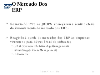 No inicio de 1998  as JBOPS  começaram a sentir o efeito do abrandamento do mercado dos ERP. Reagindo á queda do mercados dos ERP as empresas  viraram-se para outras áreas de software: CRM (Costumer Relationship Management) SCM (Supply Chain Management) E-Comerce O Mercado Dos ERP F.E.U.C.P  -  S.I.E. -  SAP 