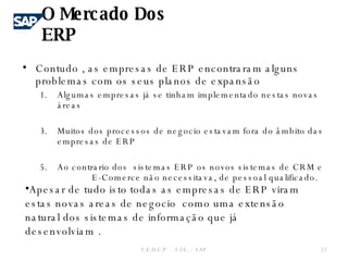 Contudo , as empresas de ERP encontraram alguns problemas com os seus planos de expansão Algumas empresas já se tinham implementado nestas novas áreas Muitos dos processos de negocio estavam fora do âmbito das empresas de ERP Ao contrario dos  sistemas ERP os novos sistemas de CRM e  E-Comerce não necessitava, de pessoal qualificado. O Mercado Dos ERP F.E.U.C.P  -  S.I.E. -  SAP Apesar de tudo isto todas as empresas de ERP viram estas novas areas de negocio  como uma extensão natural dos sistemas de informação que já desenvolviam . 