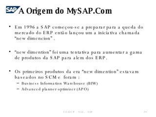 Em 1996 a SAP começou-se a preparar para a queda do mercado do ERP então lançou um a iniciativa chamada “new dimencion” . “ new dimention” foi uma tentativa para aumentar a gama de produtos da SAP para alem dos ERP. Os primeiros produtos da era “new dimention” estavam baseados no SCM e  foram : Business Information Warehouse (BIW) Advanced planner optimizer (APO) A Origem do MySAP.Com F.E.U.C.P  -  S.I.E. -  SAP 