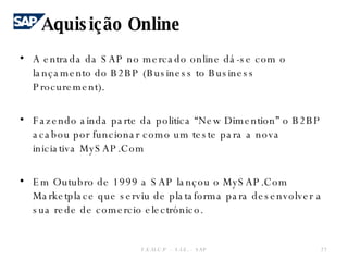 A entrada da SAP no mercado online dá-se com o lançamento do B2BP (Business to Business Procurement). Fazendo ainda parte da politica “New Dimention” o B2BP acabou por funcionar como um teste para a nova iniciativa MySAP.Com Em Outubro de 1999 a SAP lançou o MySAP.Com Marketplace que serviu de plataforma para desenvolver a sua rede de comercio electrónico. Aquisição Online F.E.U.C.P  -  S.I.E. -  SAP 
