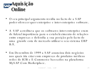O seu principal argumento residia no facto de a SAP poder oferecer quer enterprise e inter-enterprise software. A  SAP acreditava que os softwares inter-enterprise eram de fulcral importância para o estabelecimento de relações entre empresas e defendia a sua posição pelo facto de uma  grande cota de mercado utilizar o seu sistema ERP R/3. Em Dezembro de 1999 a SAP anunciou dois negócios nos quais iria criar com empresas de produtos médicos redes de B2B e E-Commerce baseados na plataforma MySAP.Com Marketplace. Aquisição Online F.E.U.C.P  -  S.I.E. -  SAP 