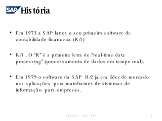 Em 1973 a SAP lança o seu primeiro software de contabilidade financeira (R/1) R/1 . O “R” é a primeira letra de “real-time data processing” (processamento de dados em tempo real). Em 1979 o software da SAP  R/2 já era líder de mercado  nas aplicações  para mainframes de sistemas de informação  para empresas. História F.E.U.C.P  -  S.I.E. -  SAP 