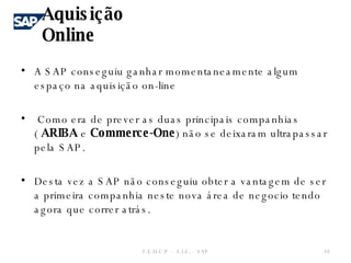 A SAP conseguiu ganhar momentaneamente algum espaço na aquisição on-line Como era de prever as duas principais companhias (  ARIBA  e  Commerce-One ) não se deixaram ultrapassar pela SAP. Desta vez a SAP não conseguiu obter a vantagem de ser a primeira companhia neste nova área de negocio tendo agora que correr atrás. Aquisição Online F.E.U.C.P  -  S.I.E. -  SAP 