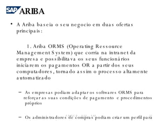 A Ariba baseia o seu negocio em duas ofertas principais: 1. Ariba ORMS (Operating Ressource Management System) que corria na intranet da empresa e possibilitava os seus funcionários iniciarem os pagamentos OR a partir dos seus computadores, tornado assim o processo altamente automatizado   As empresas podiam adaptar os softwares ORMS para reforçar as suas condições de pagamento  e procedimentos  próprios   Os administradores de compras podiam criar um perfil para cada empregado na empresa. F.E.U.C.P  -  S.I.E. -  SAP ARIBA 