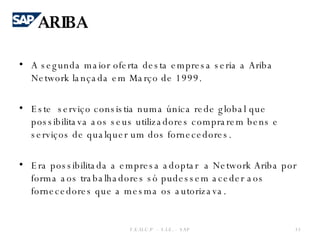 A segunda maior oferta desta empresa seria a Ariba Network lançada em Março de 1999.    Este  serviço consistia numa única rede global que possibilitava aos seus utilizadores comprarem bens e serviços de qualquer um dos fornecedores. Era possibilitada a empresa adoptar  a Network Ariba por forma aos trabalhadores só pudessem aceder aos fornecedores que a mesma os autorizava.  F.E.U.C.P  -  S.I.E. -  SAP ARIBA 