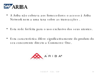 A Ariba não cobrava aos fornecedores o acesso á Ariba Network nem a uma taxa sobre as transacções . Esta rede foi feita para o uso exclusivo dos seus utentes. Esta característica difere significativamente do produto do seu concorrente directo a Commerce One. F.E.U.C.P  -  S.I.E. -  SAP ARIBA 
