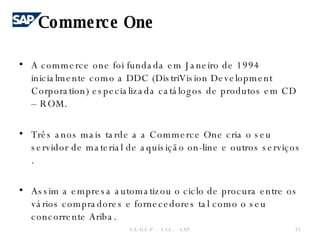 A commerce one foi fundada em Janeiro de 1994 inicialmente como a DDC (DistriVision Development Corporation) especializada catálogos de produtos em CD – ROM. Três anos mais tarde a a Commerce One cria o seu servidor de material de aquisição on-line e outros serviços . Assim a empresa automatizou o ciclo de procura entre os vários compradores e fornecedores tal como o seu concorrente Ariba. F.E.U.C.P  -  S.I.E. -  SAP Commerce One 