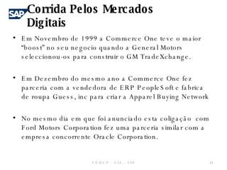 Em Novembro de 1999 a Commerce One teve o maior “boost” no seu negocio quando a General Motors seleccionou-os para construir o GM TradeXchange.  Em Dezembro do mesmo ano a Commerce One fez parceria com a vendedora de ERP PeopleSoft e fabrica de roupa Guess, inc para criar a Apparel Buying Network No mesmo dia em que foi anunciado esta coligação  com Ford Motors Corporation fez uma parceria similar com a empresa concorrente Oracle Corporation. F.E.U.C.P  -  S.I.E. -  SAP Corrida Pelos Mercados Digitais 
