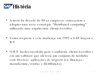 A meio da década de 80 as empresas começaram a adoptar uma nova estratégia  “distributed computing”  utilizando uma arquitectura cliente/servidor. Como resposta a esta mudança em 1992 a SAP lançou o R/3 O R/3  foi desenvolvido para o ambiente cliente/servidor e era um software que oferecia um conjunto de módulos  com diversas  aplicações de negocio (ex. finanças, manufactura, vendas e distribuição) História F.E.U.C.P  -  S.I.E. -  SAP 