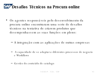 Os agentes responsáveis pelo desenvolvimento da procura online encontraram uma serie de desafios técnicos na tentativa de criarem produtos que desempenhassem as suas funções em pleno: A integração com as aplicações de outras empresas   A capacidade de se adaptar a diferentes processos de negocio e Workflows Gestão do conteúdo de catalogo  F.E.U.C.P  -  S.I.E. -  SAP Desafios Técnicos na Procura online 