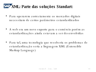Para operarem correctamente os mercados digitais necessitam de certos parâmetros estandardizados    A web era um novo suporte para o comércio porém as estandardizações ainda estavam a ser desenvolvidas Para tal, uma tecnologia que resolveria os problemas de estandardização seria a linguagem XML (Extencible Markup Language) F.E.U.C.P  -  S.I.E. -  SAP XML: Parte das soluções Standart: 