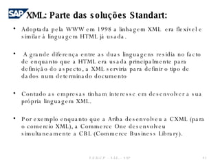 Adoptada pela WWW em 1998 a linhagem XML  era flexível e similar á linguagem HTML já usada. A grande diferença entre as duas linguagens residia no facto de enquanto que a HTML era usada principalmente para definição do aspecto, a XML serviria para definir o tipo de dados num determinado documento Contudo as empresas tinham interesse em desenvolver a sua própria linguagem XML. Por exemplo enquanto que a Ariba desenvolveu a CXML (para o comercio XML), a Commerce One desenvolveu simultaneamente a CBL (Commerce Business Library). F.E.U.C.P  -  S.I.E. -  SAP XML: Parte das soluções Standart: 