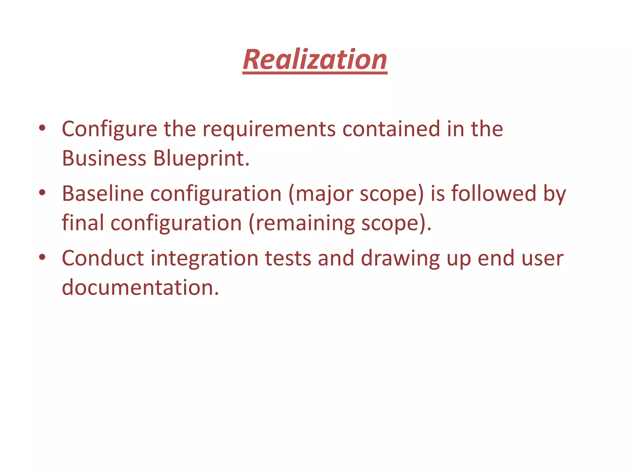 Realization

• Configure the requirements contained in the
  Business Blueprint.
• Baseline configuration (major scope) is followed by
  final configuration (remaining scope).
• Conduct integration tests and drawing up end user
  documentation.
 