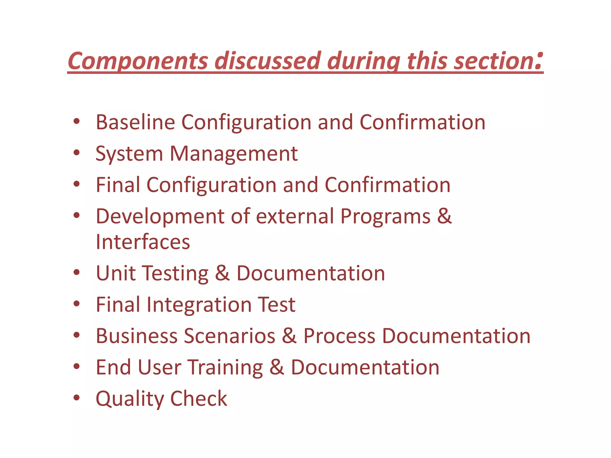 Components discussed during this section:

•   Baseline Configuration and Confirmation
•   System Management
•   Final Configuration and Confirmation
•   Development of external Programs &
    Interfaces
•   Unit Testing & Documentation
•   Final Integration Test
•   Business Scenarios & Process Documentation
•   End User Training & Documentation
•   Quality Check
 