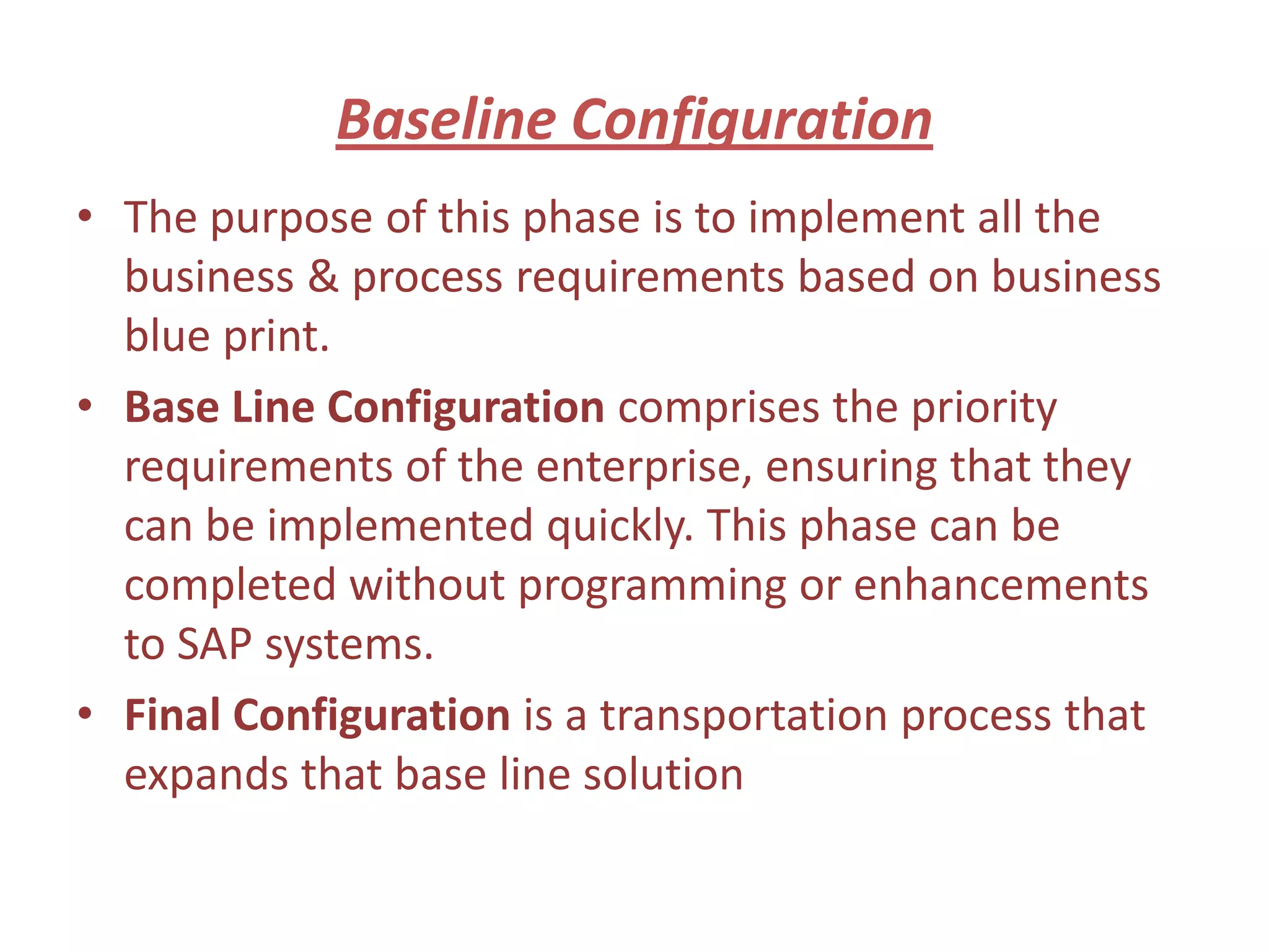 Baseline Configuration
• The purpose of this phase is to implement all the
  business & process requirements based on business
  blue print.
• Base Line Configuration comprises the priority
  requirements of the enterprise, ensuring that they
  can be implemented quickly. This phase can be
  completed without programming or enhancements
  to SAP systems.
• Final Configuration is a transportation process that
  expands that base line solution
 