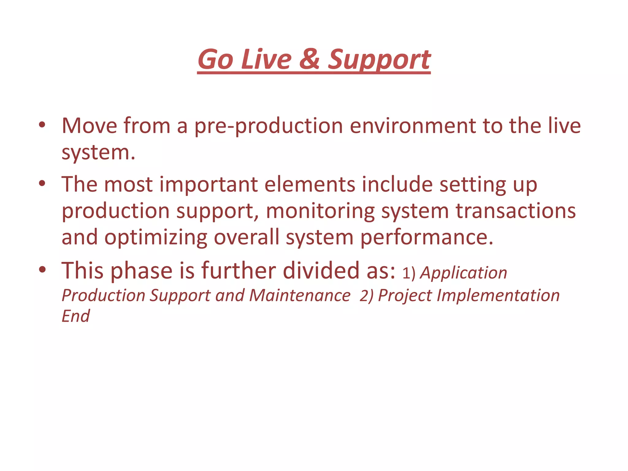 Go Live & Support

• Move from a pre-production environment to the live
  system.
• The most important elements include setting up
  production support, monitoring system transactions
  and optimizing overall system performance.
• This phase is further divided as: 1) Application
  Production Support and Maintenance 2) Project Implementation
  End
 