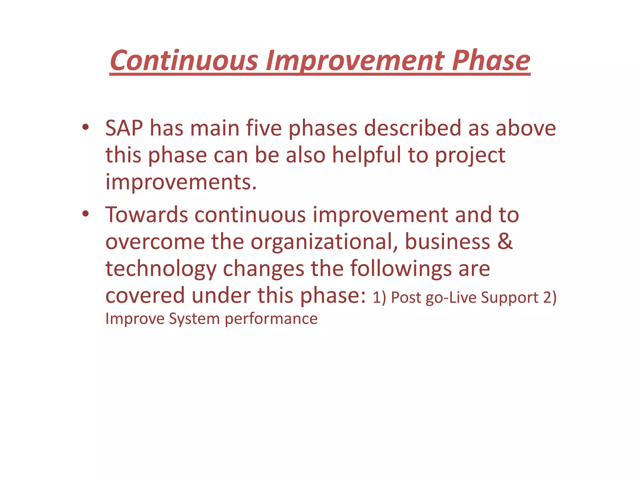 Continuous Improvement Phase

• SAP has main five phases described as above
  this phase can be also helpful to project
  improvements.
• Towards continuous improvement and to
  overcome the organizational, business &
  technology changes the followings are
  covered under this phase: 1) Post go-Live Support 2)
  Improve System performance
 