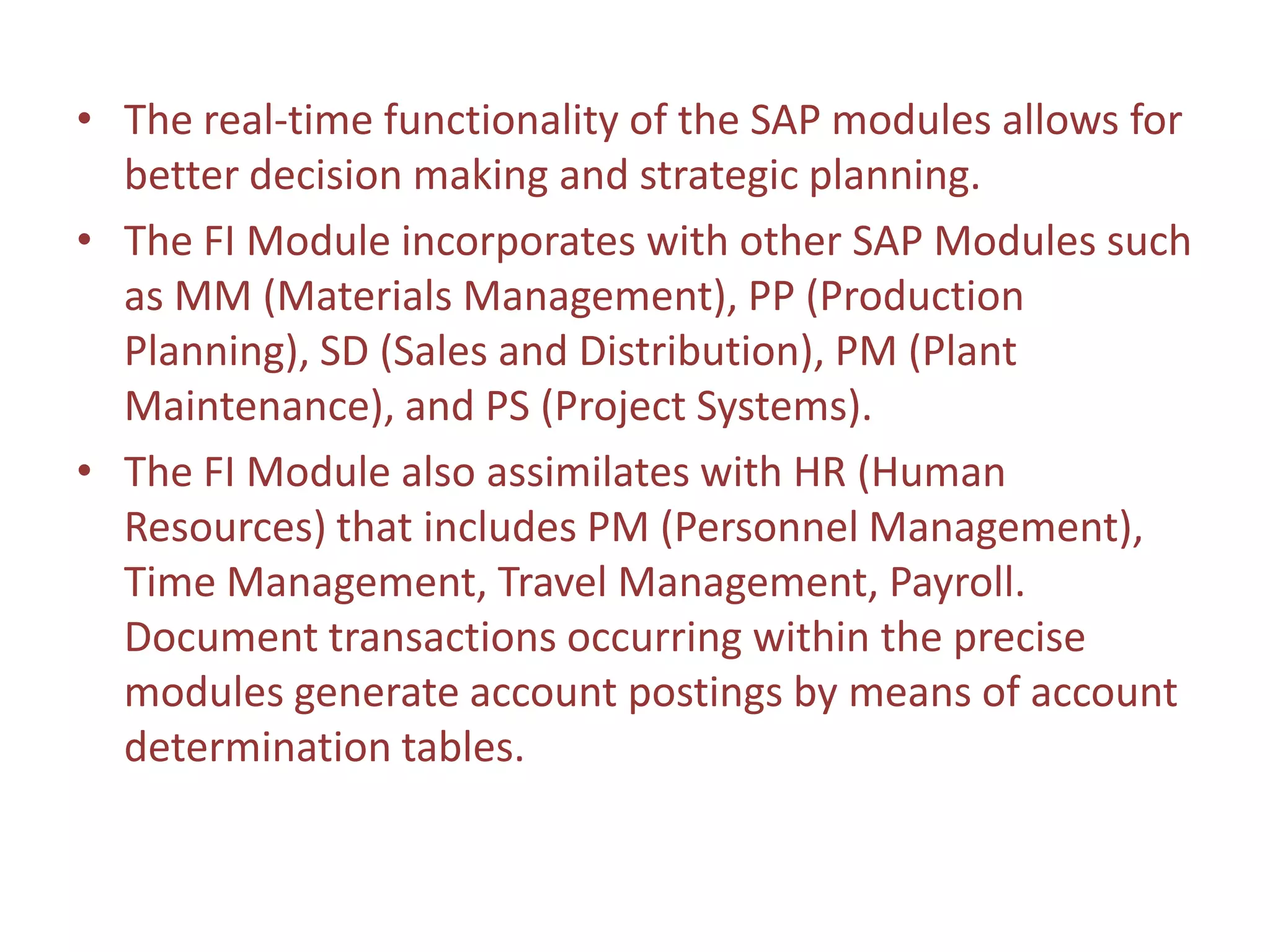 • The real-time functionality of the SAP modules allows for
  better decision making and strategic planning.
• The FI Module incorporates with other SAP Modules such
  as MM (Materials Management), PP (Production
  Planning), SD (Sales and Distribution), PM (Plant
  Maintenance), and PS (Project Systems).
• The FI Module also assimilates with HR (Human
  Resources) that includes PM (Personnel Management),
  Time Management, Travel Management, Payroll.
  Document transactions occurring within the precise
  modules generate account postings by means of account
  determination tables.
 