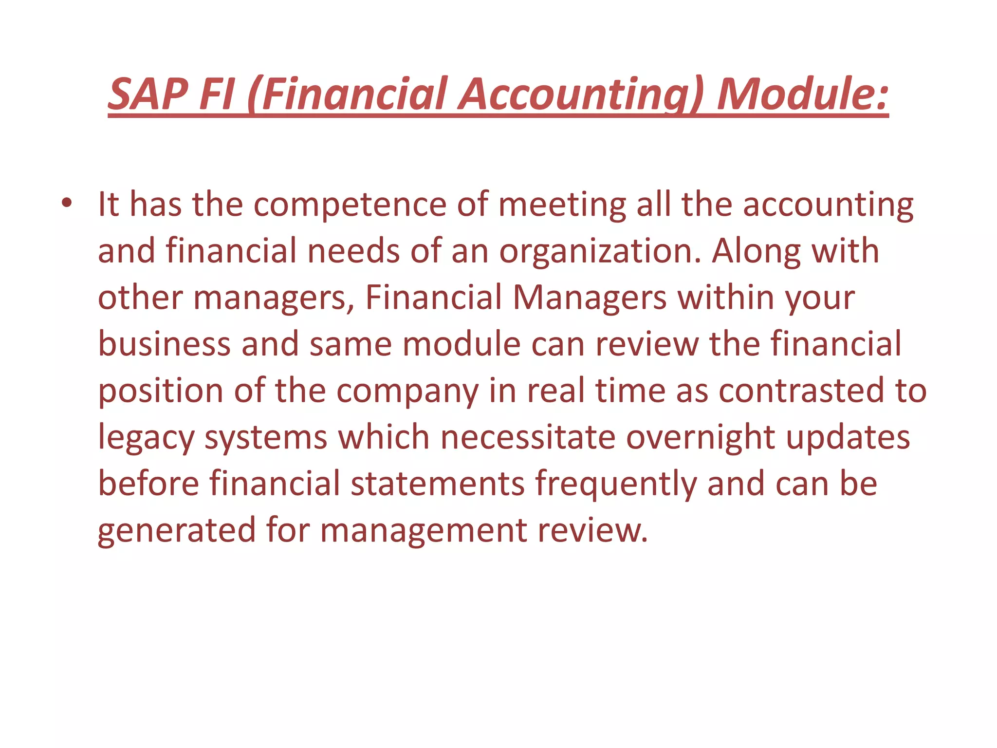 SAP FI (Financial Accounting) Module:

• It has the competence of meeting all the accounting
  and financial needs of an organization. Along with
  other managers, Financial Managers within your
  business and same module can review the financial
  position of the company in real time as contrasted to
  legacy systems which necessitate overnight updates
  before financial statements frequently and can be
  generated for management review.
 