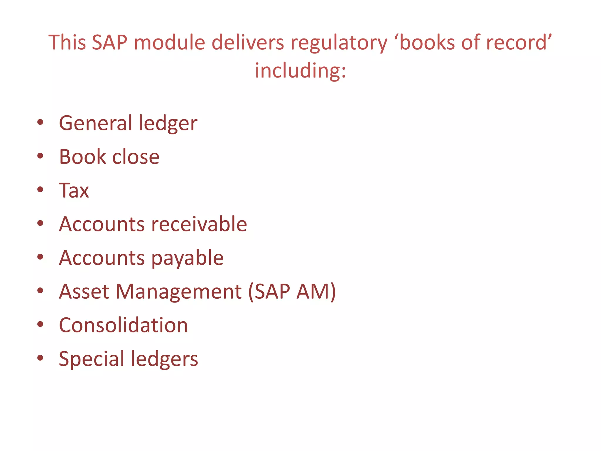 This SAP module delivers regulatory ‘books of record’
                         including:

•    General ledger
•    Book close
•    Tax
•    Accounts receivable
•    Accounts payable
•    Asset Management (SAP AM)
•    Consolidation
•    Special ledgers
 