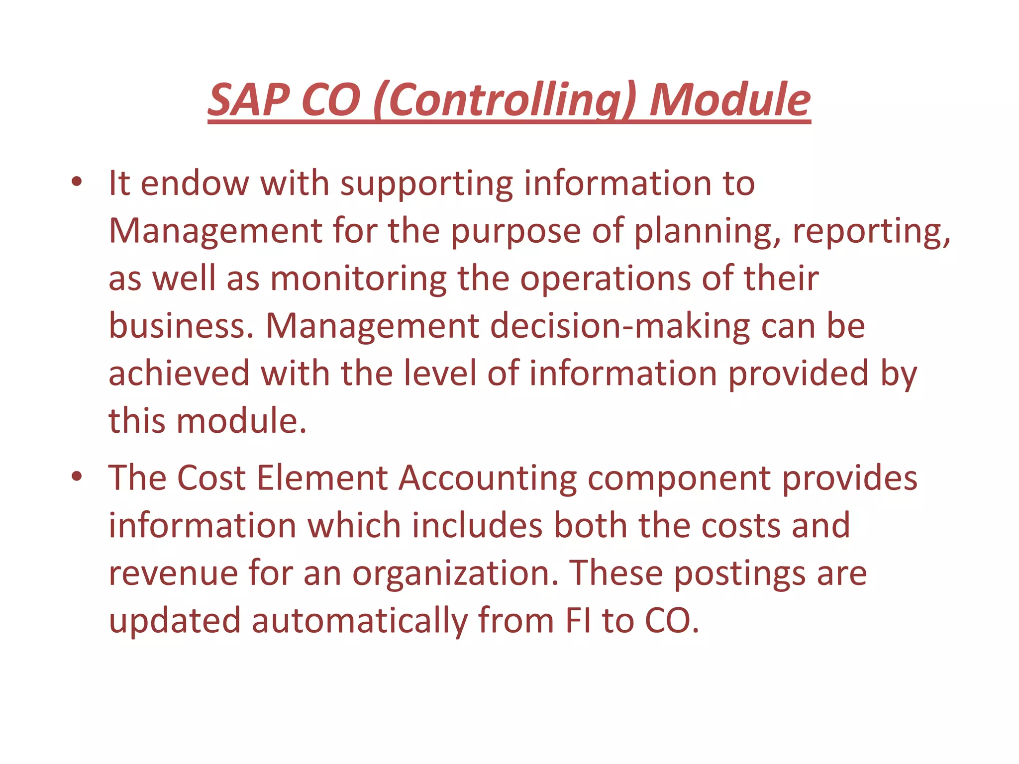 SAP CO (Controlling) Module
• It endow with supporting information to
  Management for the purpose of planning, reporting,
  as well as monitoring the operations of their
  business. Management decision-making can be
  achieved with the level of information provided by
  this module.
• The Cost Element Accounting component provides
  information which includes both the costs and
  revenue for an organization. These postings are
  updated automatically from FI to CO.
 