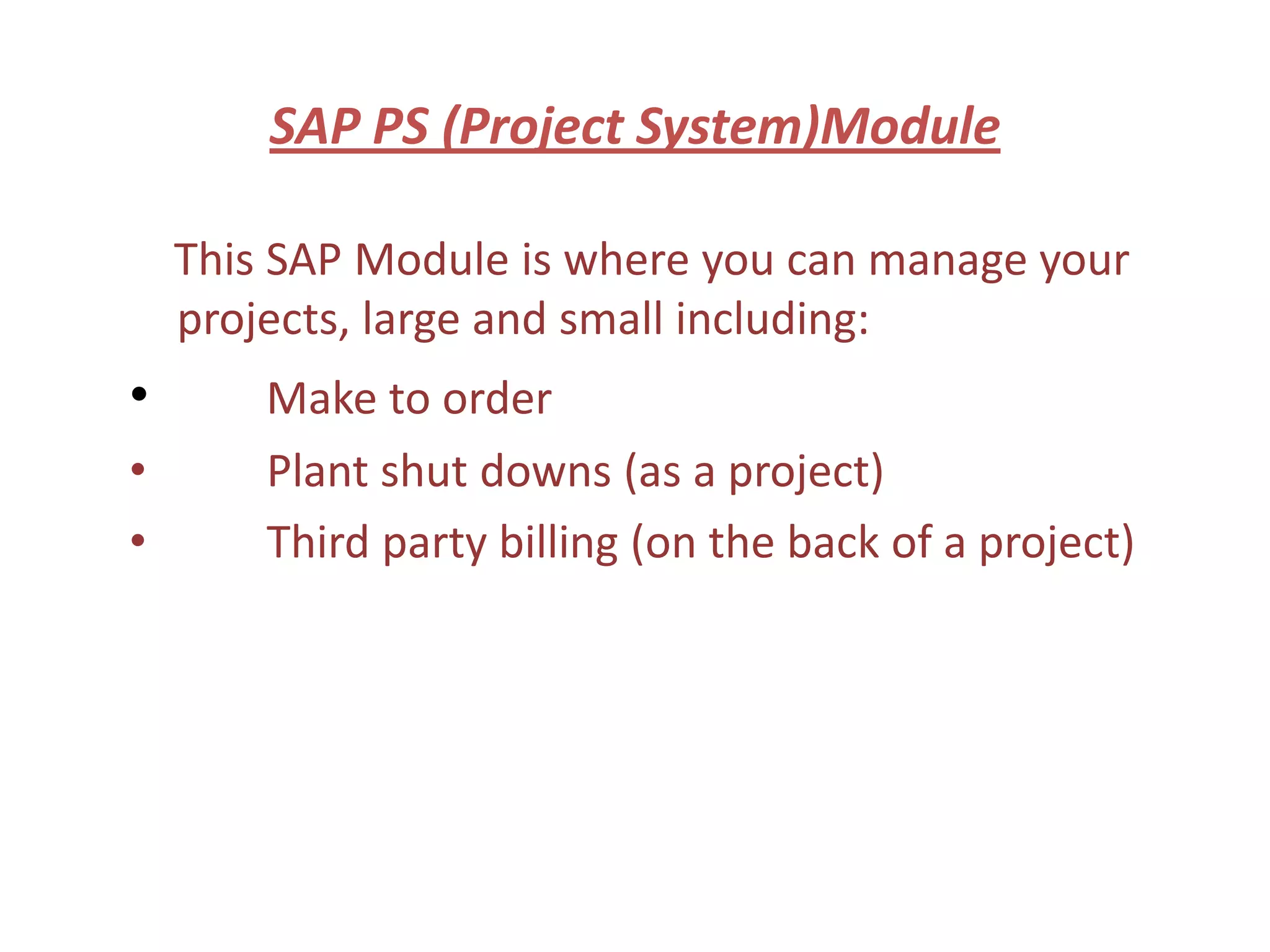 SAP PS (Project System)Module

    This SAP Module is where you can manage your
    projects, large and small including:
•       Make to order
•       Plant shut downs (as a project)
•       Third party billing (on the back of a project)
 