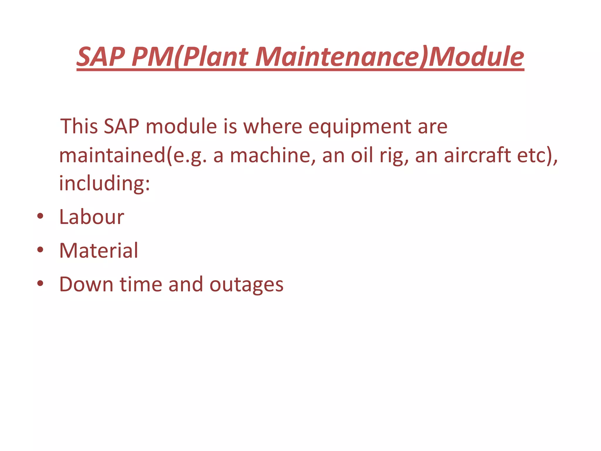 SAP PM(Plant Maintenance)Module

  This SAP module is where equipment are
  maintained(e.g. a machine, an oil rig, an aircraft etc),
  including:
• Labour
• Material
• Down time and outages
 