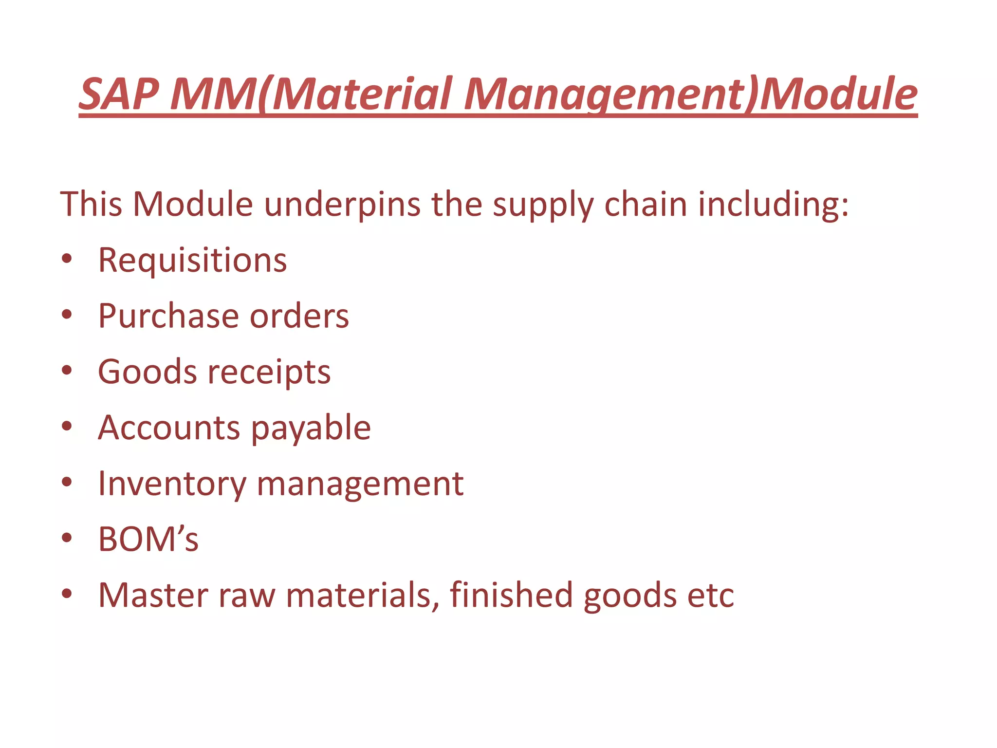 SAP MM(Material Management)Module

This Module underpins the supply chain including:
• Requisitions
• Purchase orders
• Goods receipts
• Accounts payable
• Inventory management
• BOM’s
• Master raw materials, finished goods etc
 