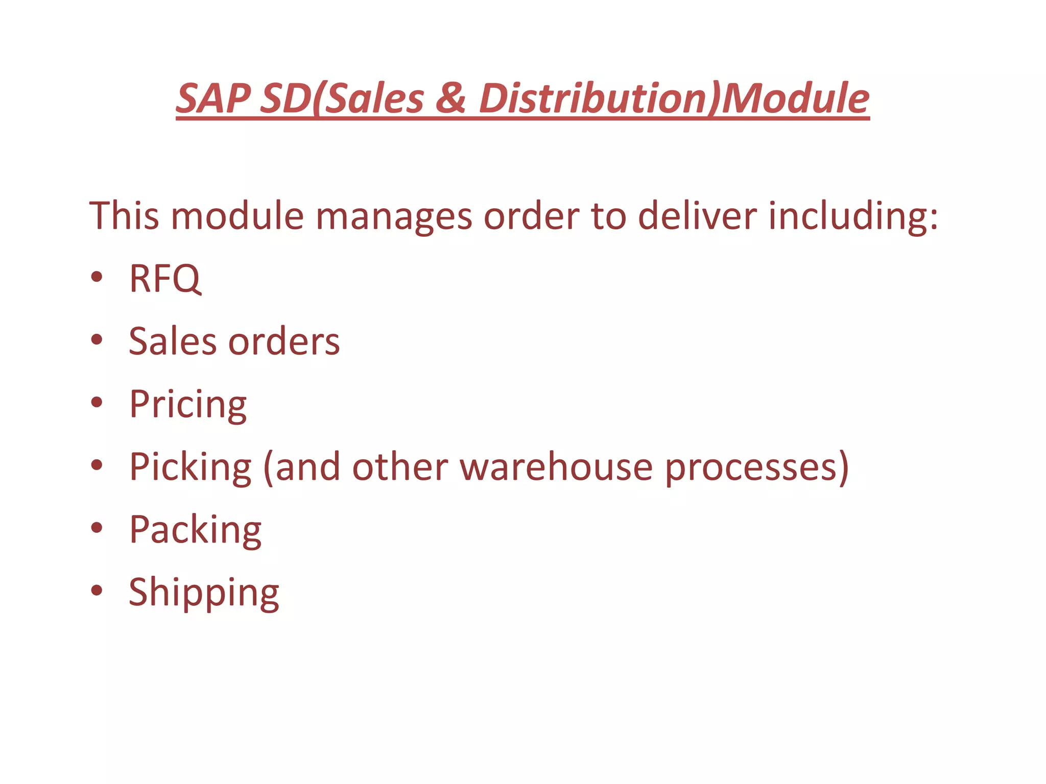 SAP SD(Sales & Distribution)Module

This module manages order to deliver including:
• RFQ
• Sales orders
• Pricing
• Picking (and other warehouse processes)
• Packing
• Shipping
 