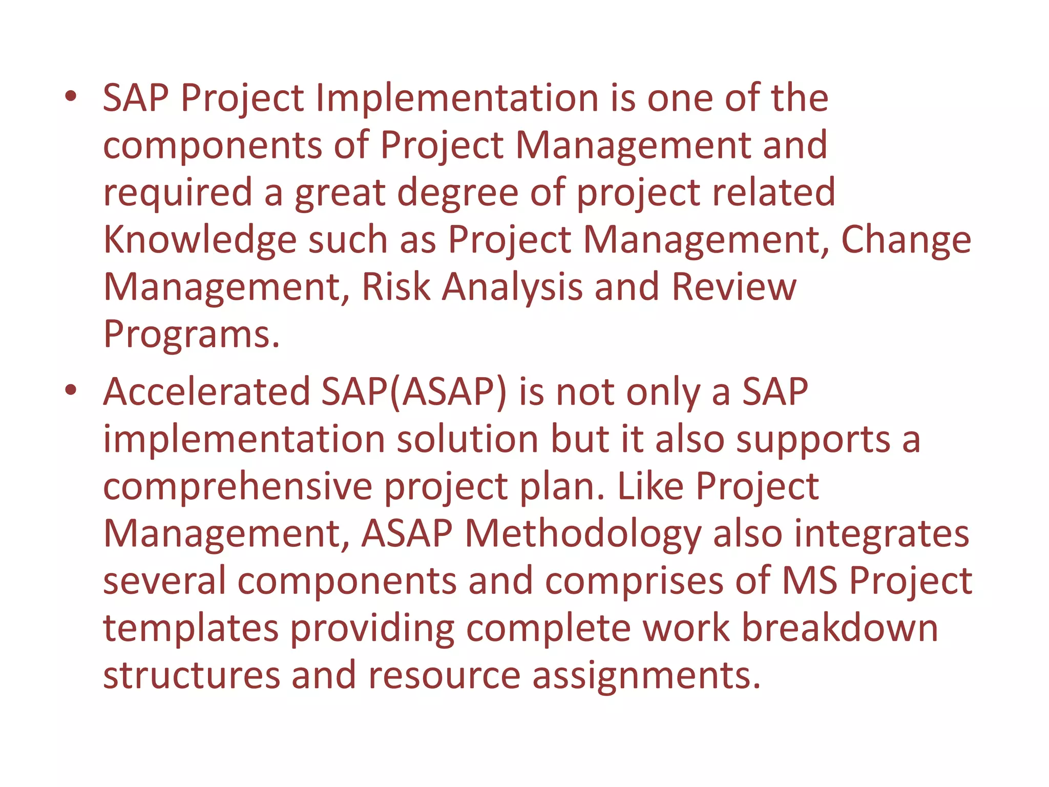 • SAP Project Implementation is one of the
  components of Project Management and
  required a great degree of project related
  Knowledge such as Project Management, Change
  Management, Risk Analysis and Review
  Programs.
• Accelerated SAP(ASAP) is not only a SAP
  implementation solution but it also supports a
  comprehensive project plan. Like Project
  Management, ASAP Methodology also integrates
  several components and comprises of MS Project
  templates providing complete work breakdown
  structures and resource assignments.
 