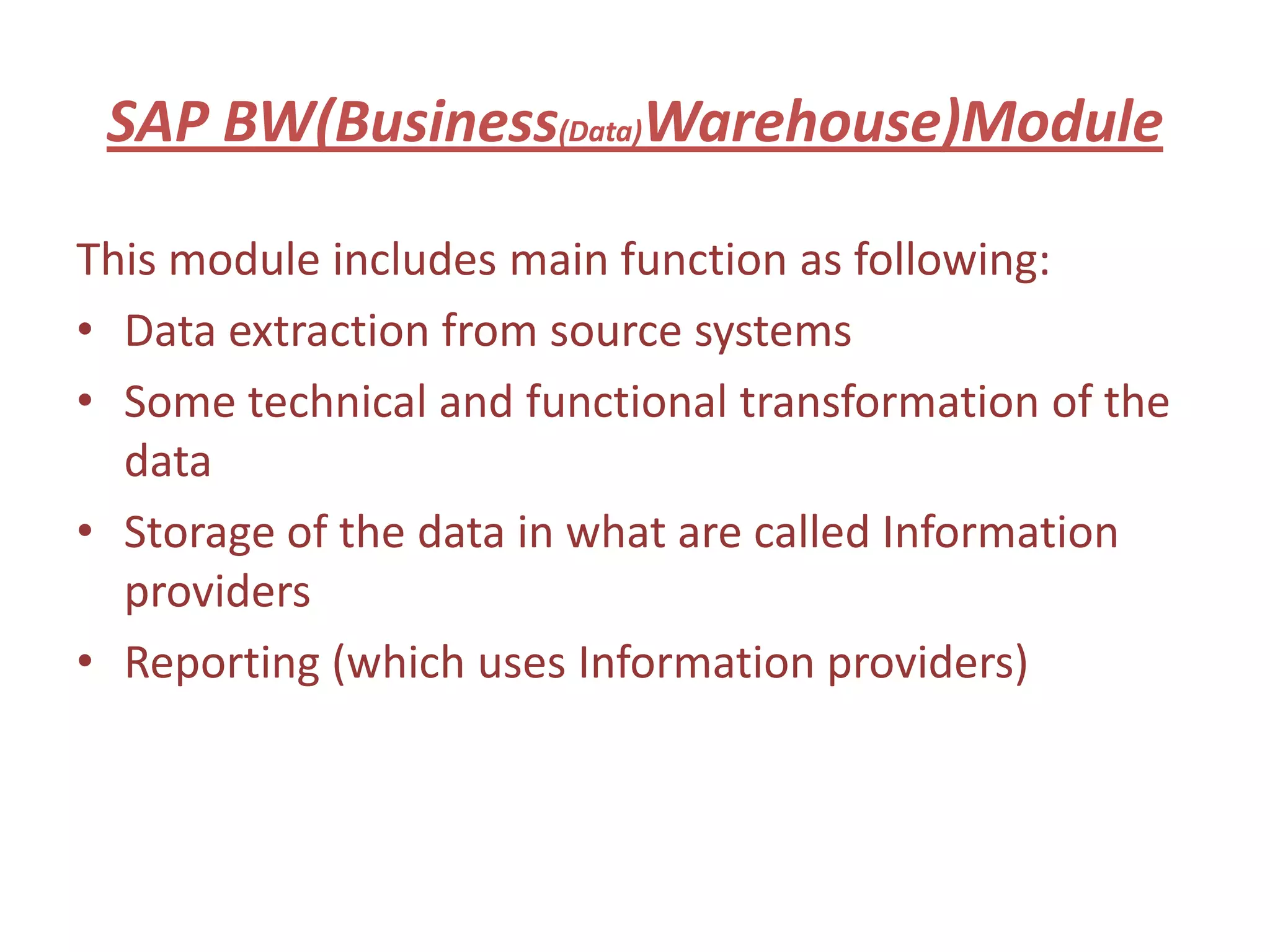 SAP BW(Business(Data)Warehouse)Module

This module includes main function as following:
• Data extraction from source systems
• Some technical and functional transformation of the
  data
• Storage of the data in what are called Information
  providers
• Reporting (which uses Information providers)
 