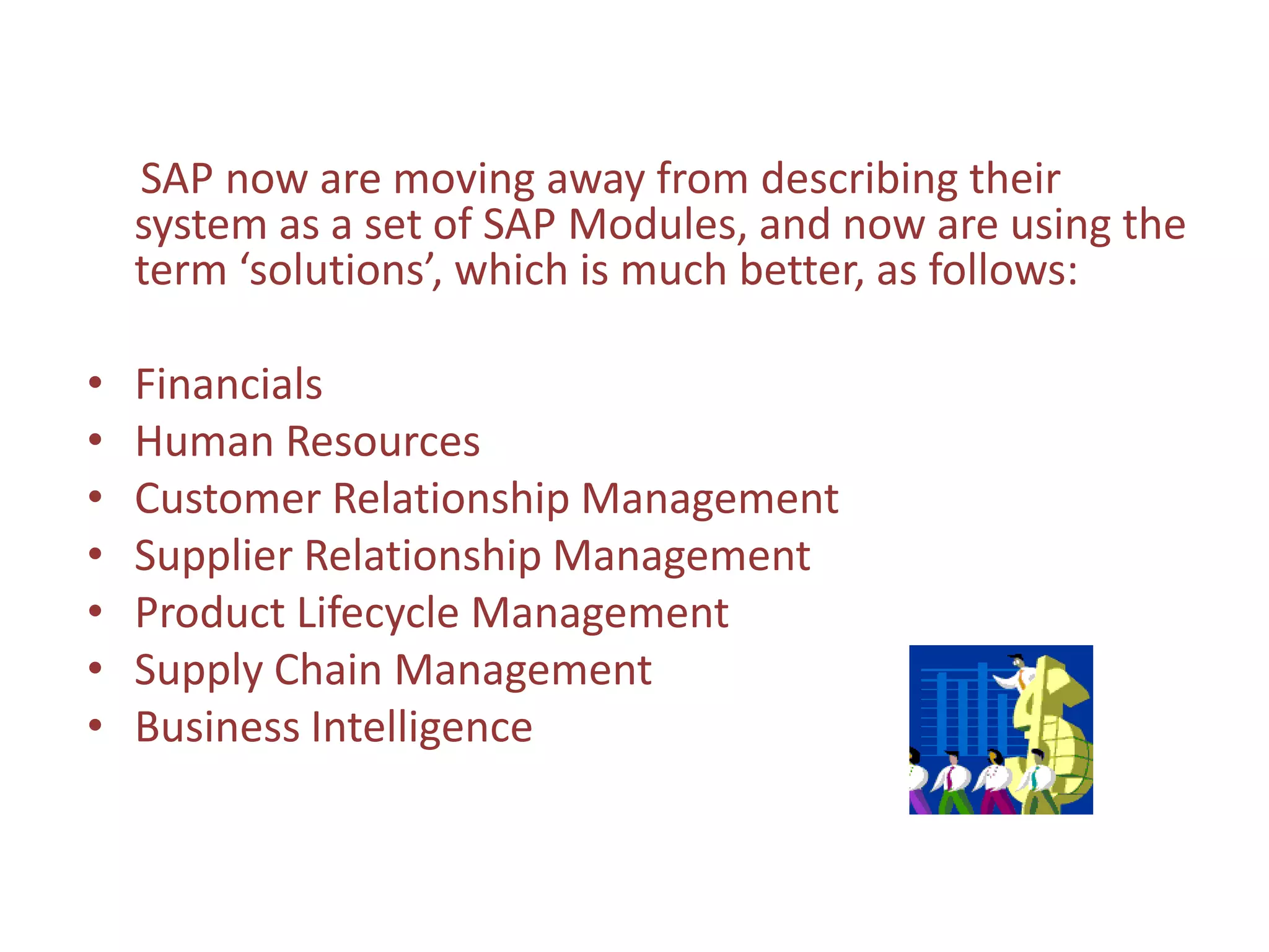 SAP now are moving away from describing their
    system as a set of SAP Modules, and now are using the
    term ‘solutions’, which is much better, as follows:

•   Financials
•   Human Resources
•   Customer Relationship Management
•   Supplier Relationship Management
•   Product Lifecycle Management
•   Supply Chain Management
•   Business Intelligence
 