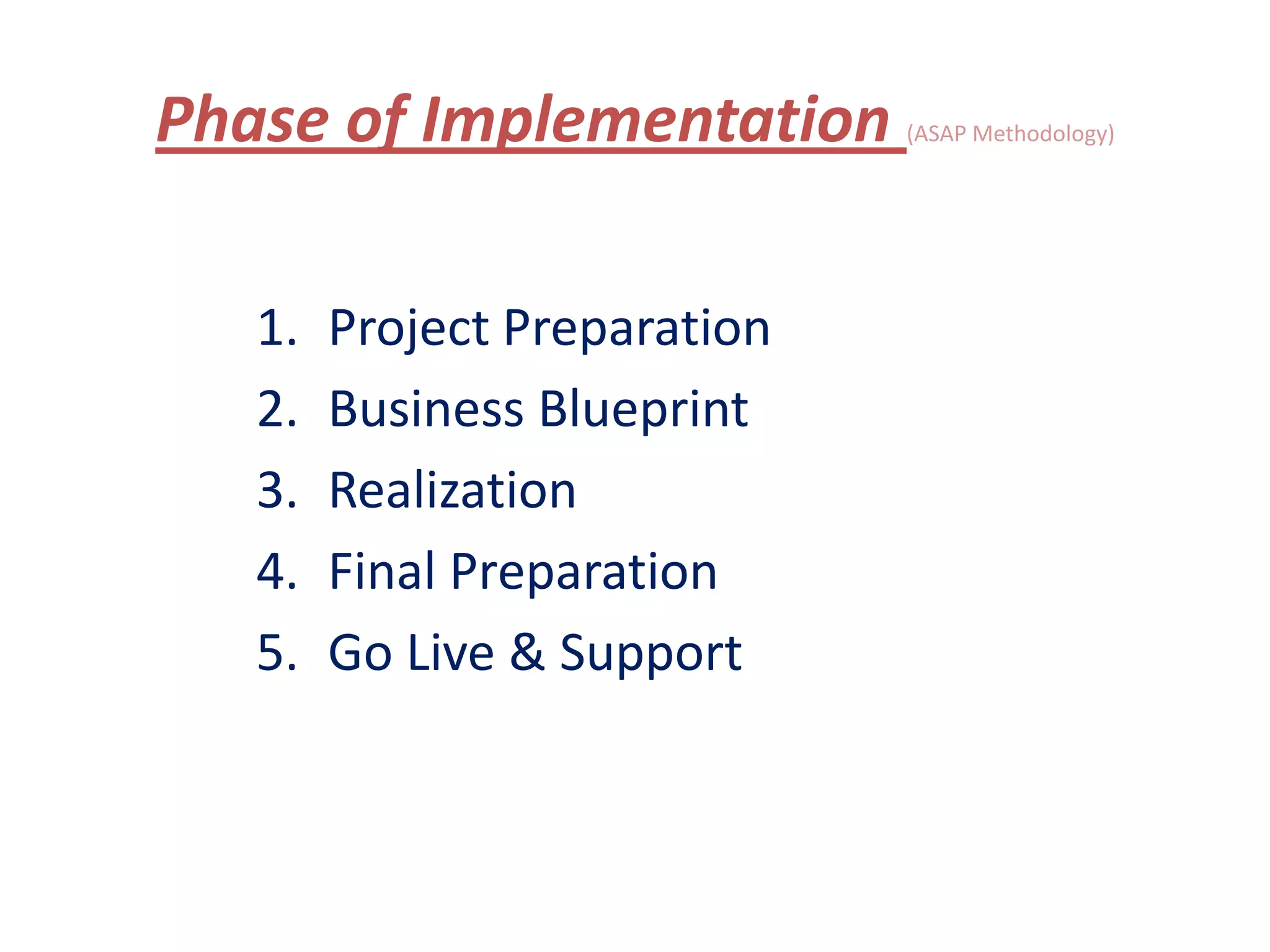 Phase of Implementation       (ASAP Methodology)




   1.   Project Preparation
   2.   Business Blueprint
   3.   Realization
   4.   Final Preparation
   5.   Go Live & Support
 