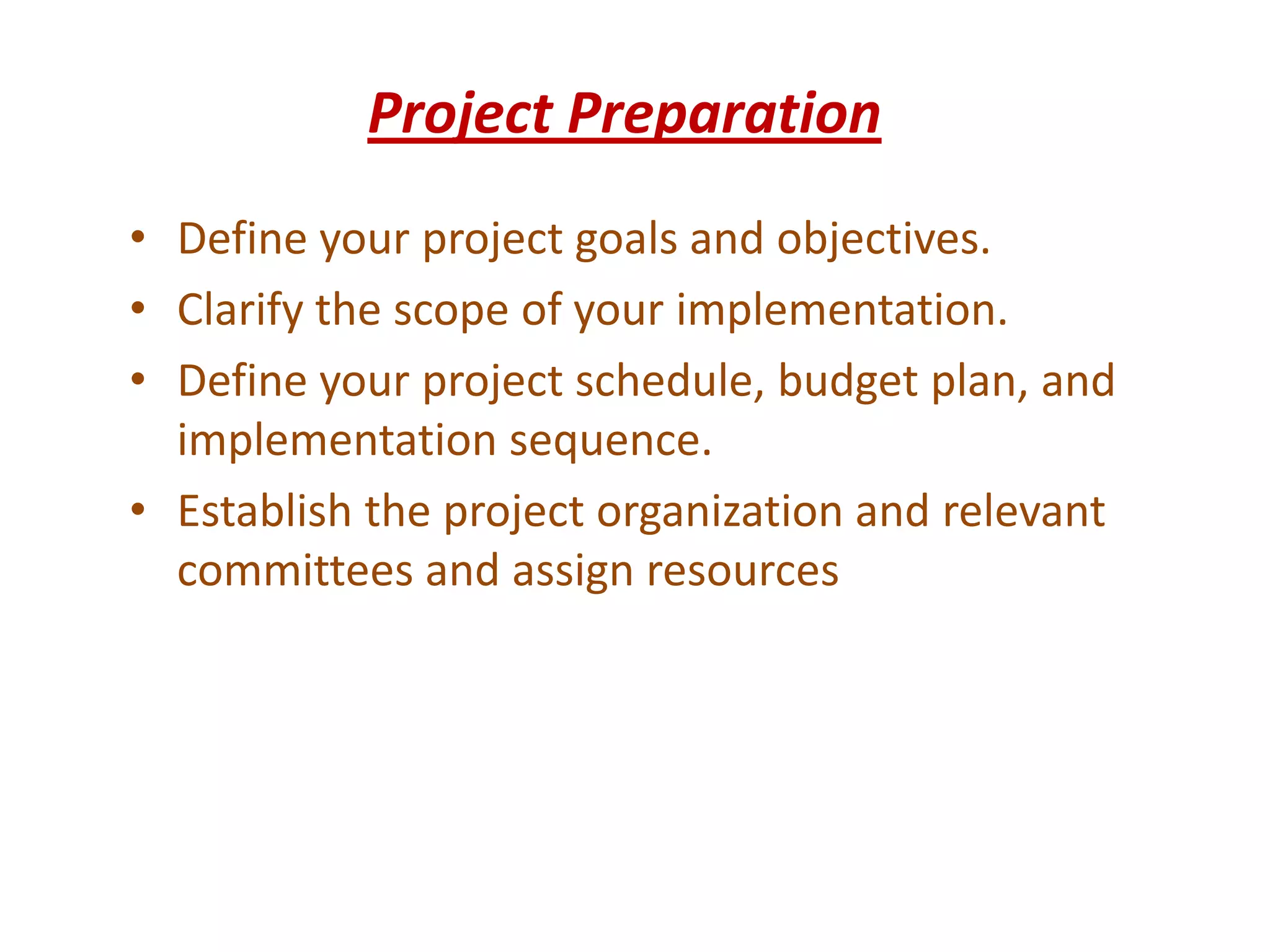 Project Preparation
• Define your project goals and objectives.
• Clarify the scope of your implementation.
• Define your project schedule, budget plan, and
  implementation sequence.
• Establish the project organization and relevant
  committees and assign resources
 
