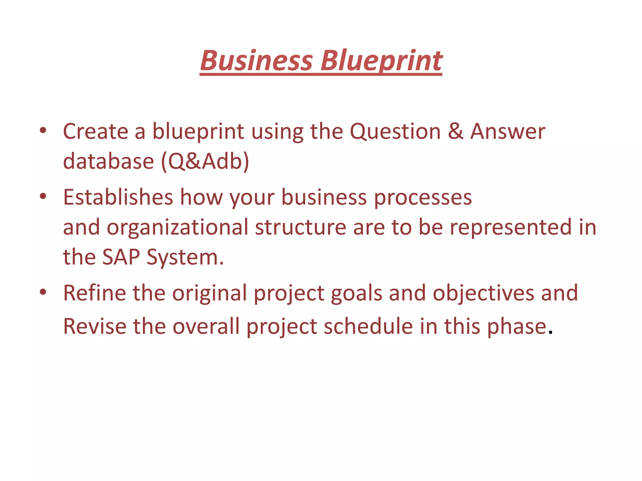 Business Blueprint

• Create a blueprint using the Question & Answer
  database (Q&Adb)
• Establishes how your business processes
  and organizational structure are to be represented in
  the SAP System.
• Refine the original project goals and objectives and
  Revise the overall project schedule in this phase.
 