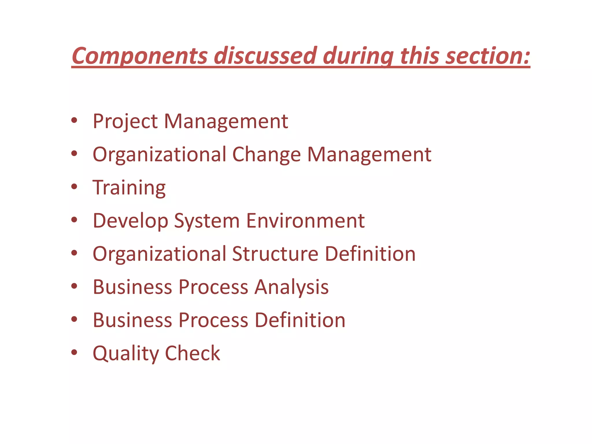 Components discussed during this section:

•   Project Management
•   Organizational Change Management
•   Training
•   Develop System Environment
•   Organizational Structure Definition
•   Business Process Analysis
•   Business Process Definition
•   Quality Check
 