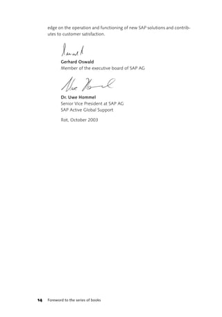 edge on the operation and functioning of new SAP solutions and contrib-
     utes to customer satisfaction.




            Gerhard Oswald
            Member of the executive board of SAP AG




            Dr. Uwe Hommel
            Senior Vice President at SAP AG
            SAP Active Global Support

            Rot, October 2003




14   Foreword to the series of books
 