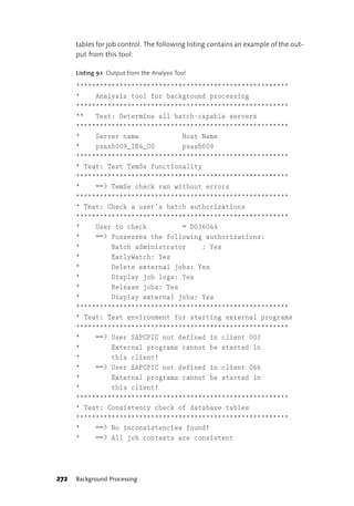 tables for job control. The following listing contains an example of the out-
      put from this tool:

      Listing 9.1 Output from the Analysis Tool

      ******************************************************
      *    Analysis tool for background processing
      ******************************************************
      **   Test: Determine all batch-capable servers
      ******************************************************
      *    Server name           Host Name
      *    psasb009_IE4_00       psasb009
      ******************************************************
      * Test: Test TemSe functionality
      ******************************************************
      *    ==> TemSe check ran without errors
      ******************************************************
      * Test: Check a user’s batch authorizations
      ******************************************************
      *    User to check         = D036044
      *    ==> Possesses the following authorizations:
      *        Batch administrator    : Yes
      *        EarlyWatch: Yes
      *        Delete external jobs: Yes
      *        Display job logs: Yes
      *        Release jobs: Yes
      *        Display external jobs: Yes
      ******************************************************
      * Test: Test environment for starting external programs
      ******************************************************
      *    ==> User SAPCPIC not defined in client 002
      *        External programs cannot be started in
      *        this client!
      *    ==> User SAPCPIC not defined in client 066
      *        External programs cannot be started in
      *        this client!
      ******************************************************
      * Test: Consistency check of database tables
      ******************************************************
      *    ==> No inconsistencies found!
      *    ==> All job contexts are consistent




272   Background Processing
 