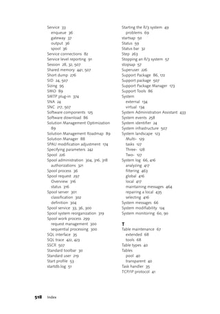 Service 33                           Starting the R/3 system 49
         enqueue 36                           problems 69
         gateway 37                        startsap 50
         output 36                         Status 59
         spool 36                          Status bar 32
      Service connections 82               Step 263
      Service level reporting 91           Stopping an R/3 system 57
      Session 28, 32, 507                  stopsap 57
      Shared memory 441, 507               Superuser 226
      Short dump 276                       Support Package 86, 172
      SID 24, 507                          Support package 507
      Sizing 95                            Support Package Manager 173
      SMO 89                               Support Tools 86
      SMTP plug-in 374                     System
      SNA 24                                  external 134
      SNC 217, 507                            virtual 134
      Software components 125              System Administration Assistant 433
      Software download 86                 System events 258
      Solution Management Optimization     System identifier 24
         89                                System infrastructure 507
      Solution Management Roadmap 89       System landscape 123
      Solution Manager 88                     Multi- 129
      SPAU modification adjustment 174        tasks 127
      Specifying parameters 242               Three- 128
      Spool 226                               Two- 127
      Spool administration 304, 316, 318   System log 66, 416
         authorizations 321                   analyzing 417
      Spool process 36                        filtering 463
      Spool request 297                       global 416
         Overview 316                         local 417
         status 316                           maintaining messages 464
      Spool server 301                        repairing a local 435
         classification 302                   selecting 416
         definition 304                    System messages 66
      Spool service 33, 36, 300            System modifiability 124
      Spool system reorganization 319      System monitoring 60, 90
      Spool work process 299
         request management 300            T
         sequential processing 300         Table maintenance 67
      SQL interface 35                       extended 68
      SQL trace 422, 423                     tools 68
      SSCR 507                             Table types 40
      Standard toolbar 30                  Tables
      Standard user 219                      pool 40
      Start profile 53                       transparent 40
      startdb.log 51                       Task handler 35
                                           TCP/IP protocol 41




518   Index
 