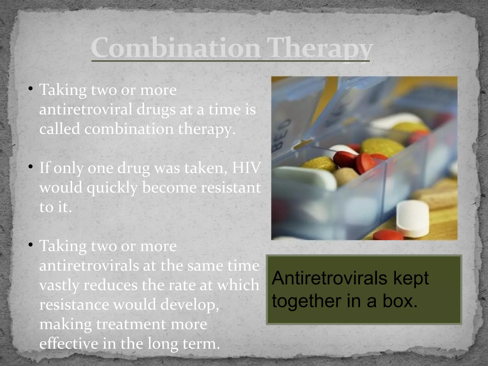 Combination Therapy
• Taking two or more
  antiretroviral drugs at a time is
  called combination therapy.

• If only one drug was taken, HIV
  would quickly become resistant
  to it.

• Taking two or more
  antiretrovirals at the same time
  vastly reduces the rate at which Antiretrovirals kept
  resistance would develop,        together in a box.
  making treatment more
  effective in the long term.
 