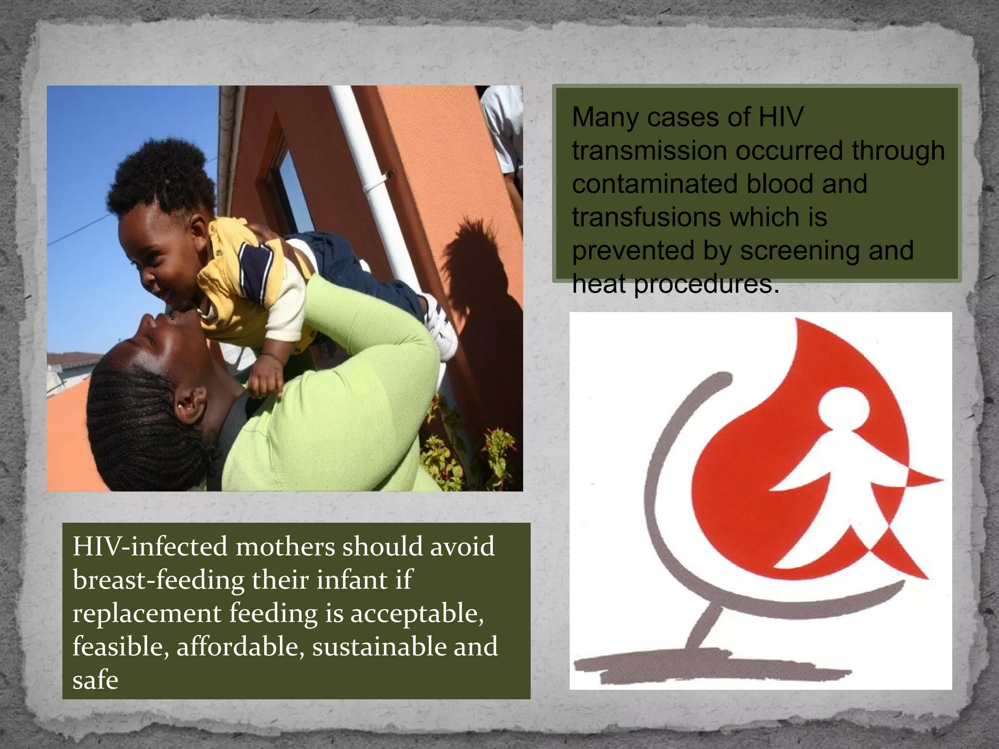 Many cases of HIV
                                        transmission occurred through
                                        contaminated blood and
                                        transfusions which is
                                        prevented by screening and
                                        heat procedures.




HIV-infected mothers should avoid
breast-feeding their infant if
replacement feeding is acceptable,
feasible, affordable, sustainable and
safe
 