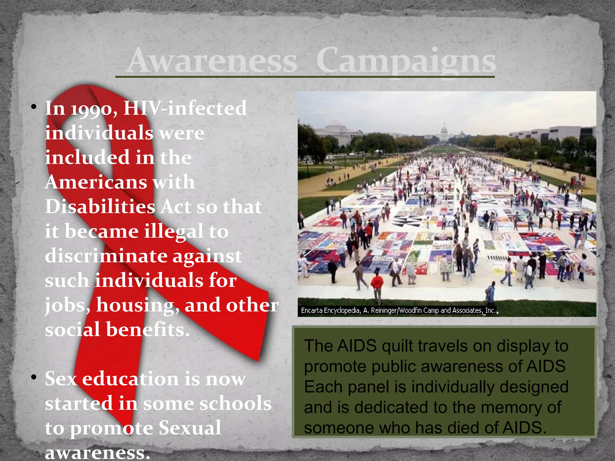 Awareness Campaigns
• In 1990, HIV-infected
  individuals were
  included in the
  Americans with
  Disabilities Act so that
  it became illegal to
  discriminate against
  such individuals for
  jobs, housing, and other
  social benefits.
                             The AIDS quilt travels on display to
                             promote public awareness of AIDS
• Sex education is now       Each panel is individually designed
  started in some schools    and is dedicated to the memory of
  to promote Sexual          someone who has died of AIDS.
  awareness.
 