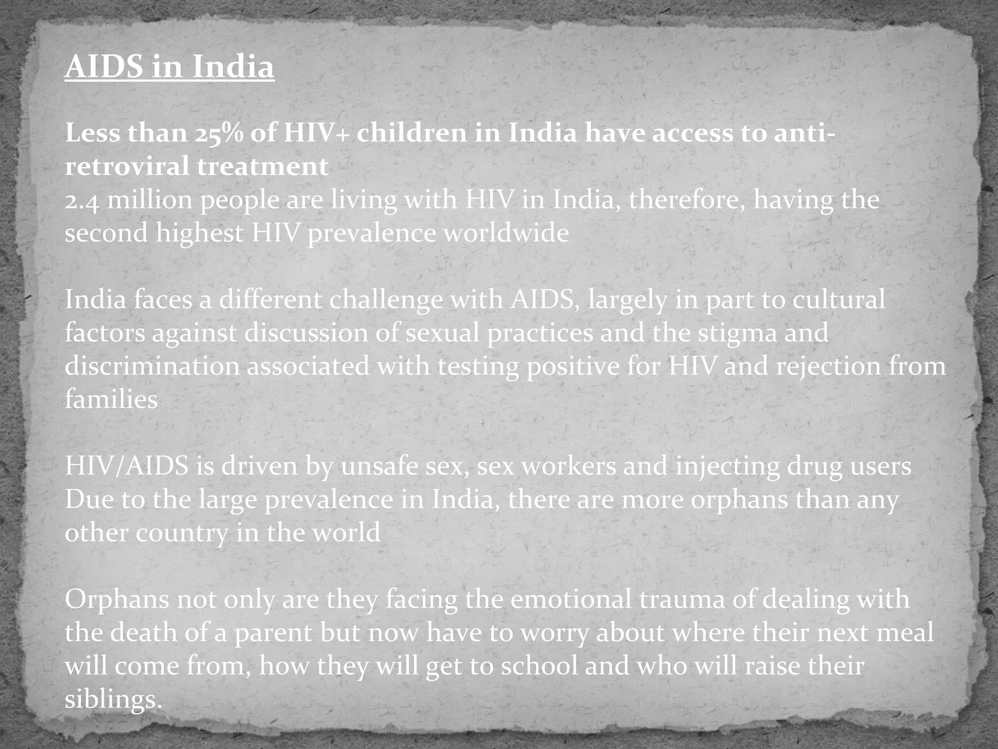 AIDS in India
Less than 25% of HIV+ children in India have access to anti-
retroviral treatment
2.4 million people are living with HIV in India, therefore, having the
second highest HIV prevalence worldwide

India faces a different challenge with AIDS, largely in part to cultural
factors against discussion of sexual practices and the stigma and
discrimination associated with testing positive for HIV and rejection from
families

HIV/AIDS is driven by unsafe sex, sex workers and injecting drug users
Due to the large prevalence in India, there are more orphans than any
other country in the world

Orphans not only are they facing the emotional trauma of dealing with
the death of a parent but now have to worry about where their next meal
will come from, how they will get to school and who will raise their
siblings.
 