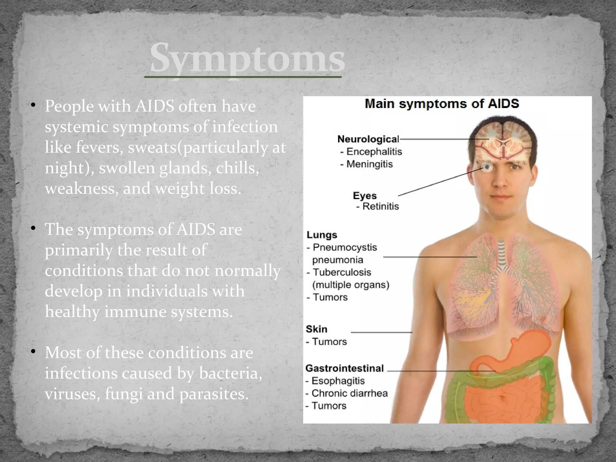 Symptoms
• People with AIDS often have
  systemic symptoms of infection
  like fevers, sweats(particularly at
  night), swollen glands, chills,
  weakness, and weight loss.

• The symptoms of AIDS are
  primarily the result of
  conditions that do not normally
  develop in individuals with
  healthy immune systems.

• Most of these conditions are
  infections caused by bacteria,
  viruses, fungi and parasites.
 