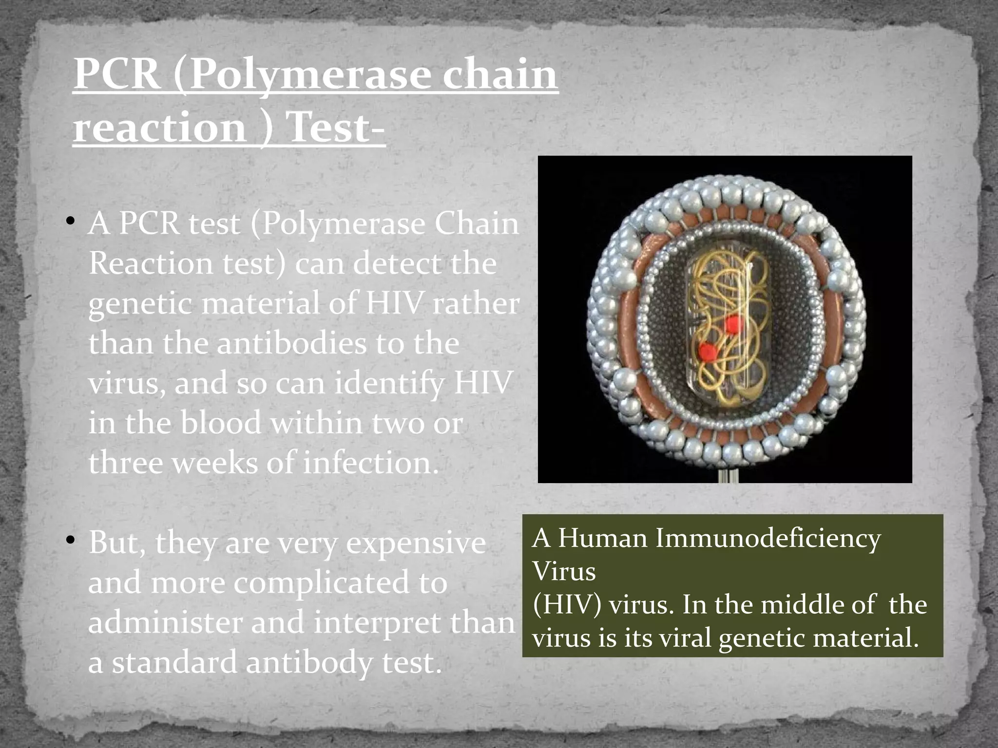 PCR (Polymerase chain
reaction ) Test-

• A PCR test (Polymerase Chain
  Reaction test) can detect the
  genetic material of HIV rather
  than the antibodies to the
  virus, and so can identify HIV
  in the blood within two or
  three weeks of infection.

• But, they are very expensive     A Human Immunodeficiency
  and more complicated to          Virus
                                   (HIV) virus. In the middle of the
  administer and interpret than    virus is its viral genetic material.
  a standard antibody test.
 