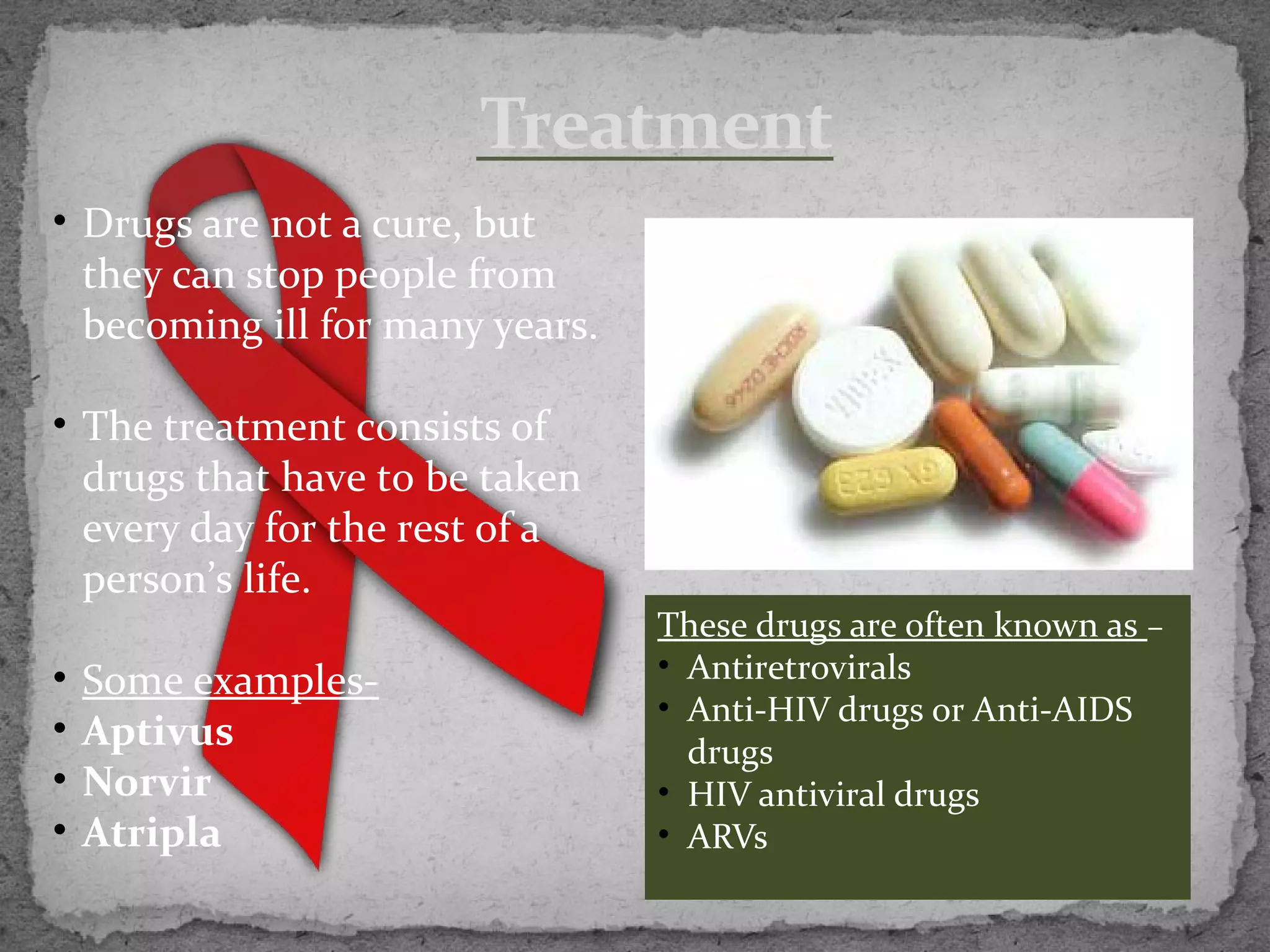 Treatment
• Drugs are not a cure, but
  they can stop people from
  becoming ill for many years.

• The treatment consists of
  drugs that have to be taken
  every day for the rest of a
  person’s life.
                                 These drugs are often known as –
•   Some examples-               • Antiretrovirals
                                 • Anti-HIV drugs or Anti-AIDS
•   Aptivus                        drugs
•   Norvir                       • HIV antiviral drugs
•   Atripla                      • ARVs
 