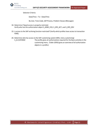 SAP R/3 SECURITY ASSESSMENT FRAMEWORK                   An Approach Paper

                Selection Criteria:

                        Date/Time – To – Date/Time

                        By User, Trans Code, SAP Process, Problem Classes (Messages)

18. Determine if Spool access is properly restricted.
    Verify who has the authorization object S_ADMI_FCD, S_SPO_ACT, and S_SPO_DEV

19. Is access to the SAP archiving function restricted? (Verify which profiles have access to transaction
    F040).

20. Determine who has access to the SAP customizing system (IMG, menu customizing)
    S_A.CUSTOMIZ              The profile gives all authorizations required for the Basis activities in the
                              customizing menu. (Table USR10 gives an overview of all authorization
                              objects in a profile.)




                  © Network Intelligence (India) Pvt. Ltd.                                Page 11
 